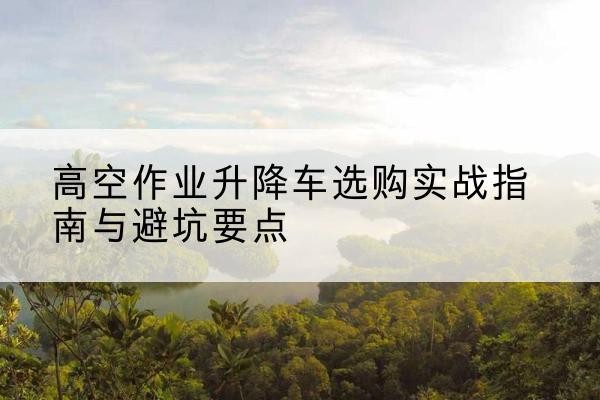 利通升降车怎么选-高空作业升降车选购实战指南与避坑要点