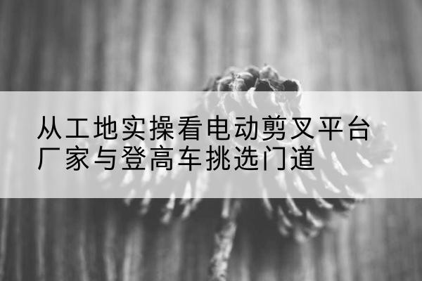 利通电动剪叉升降平台厂家-从工地实操看电动剪叉平台厂家与登高车挑选门道
