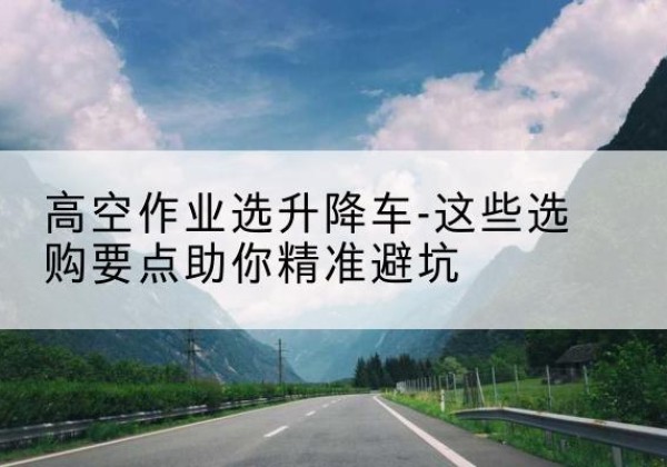 利通升降车厂家-高空作业选升降车-这些选购要点助你*避坑