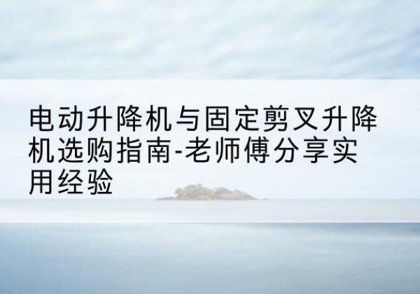 利通电动升降机怎么选-电动升降机与固定剪叉升降机选购指南-老师傅分享实用经验