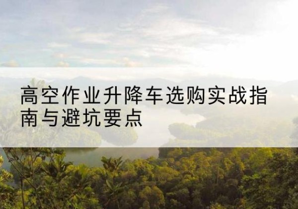 利通升降车怎么选-高空作业升降车选购实战指南与避坑要点