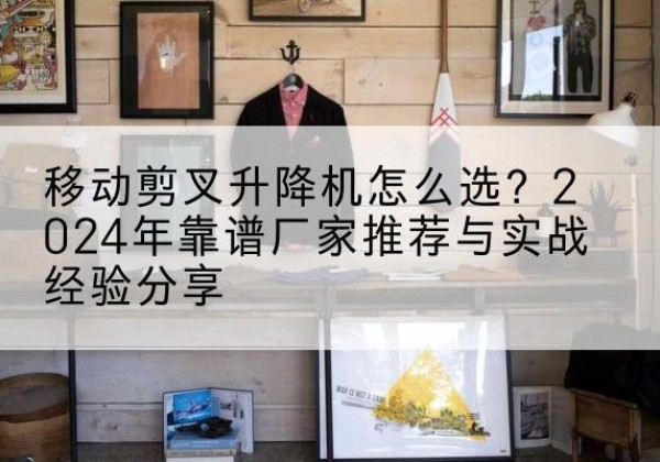 利通升降平台厂家推荐-移动剪叉升降机怎么选？2024年靠谱厂家推荐与实战经验分享